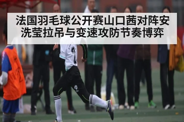 法国羽毛球公开赛山口茜对阵安洗莹拉吊与变速攻防节奏博弈